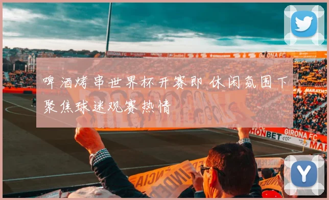 啤酒烤串世界杯开赛即 休闲氛围下聚焦球迷观赛热情