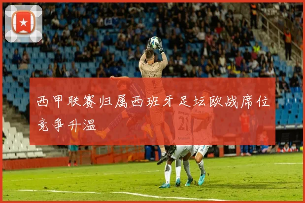 西甲联赛归属西班牙足坛欧战席位竞争升温