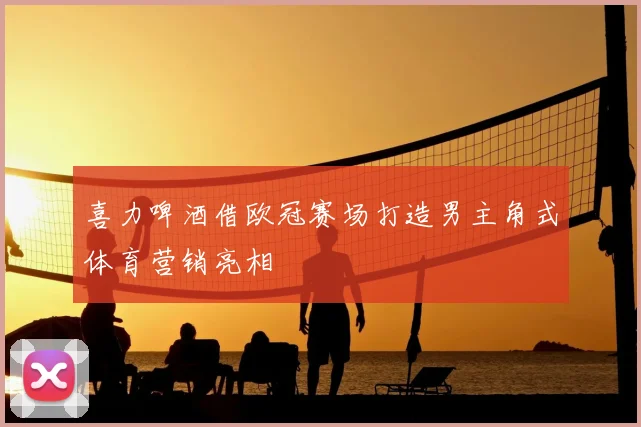 喜力啤酒借欧冠赛场打造男主角式体育营销亮相