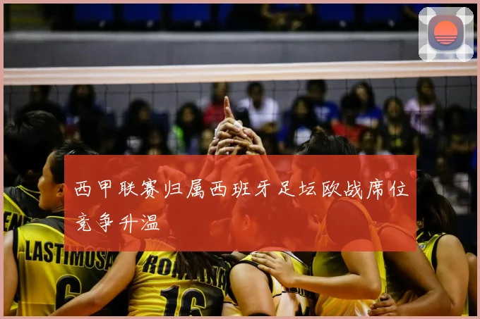 西甲联赛归属西班牙足坛欧战席位竞争升温