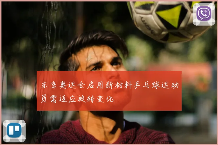 东京奥运会启用新材料乒乓球运动员需适应旋转变化