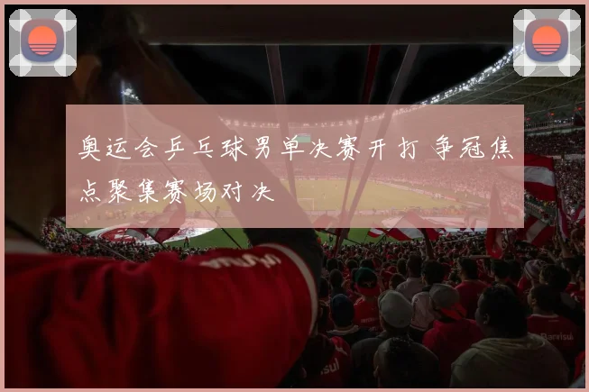 奥运会乒乓球男单决赛开打 争冠焦点聚集赛场对决