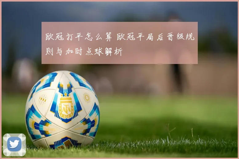 欧冠打平怎么算 欧冠平局后晋级规则与加时点球解析