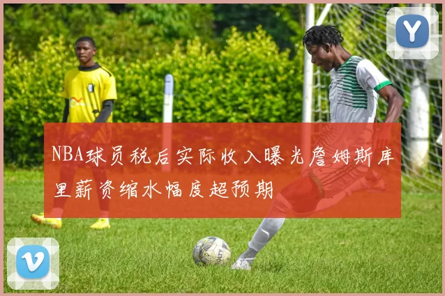 NBA球员税后实际收入曝光詹姆斯库里薪资缩水幅度超预期