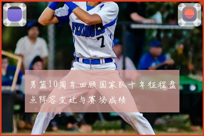 男篮10周年回顾国家队十年征程盘点阵容变迁与赛场成绩