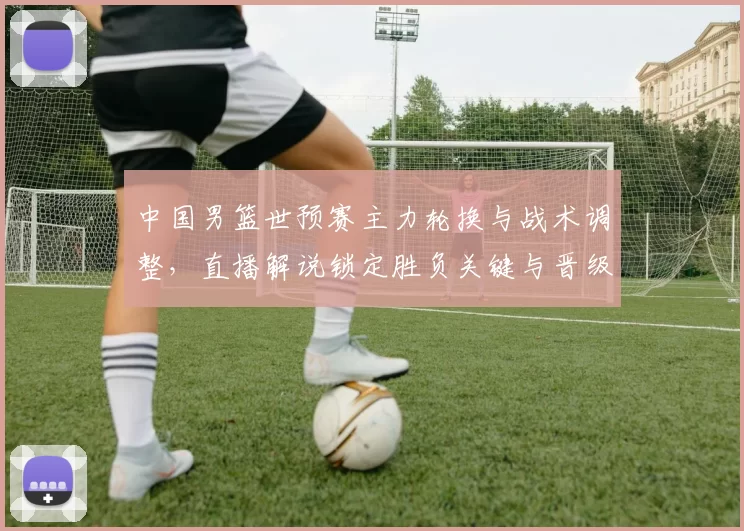 中国男篮世预赛主力轮换与战术调整，直播解说锁定胜负关键与晋级看点