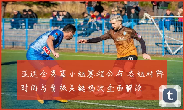 亚运会男篮小组赛程公布 各组对阵时间与晋级关键场次全面解读