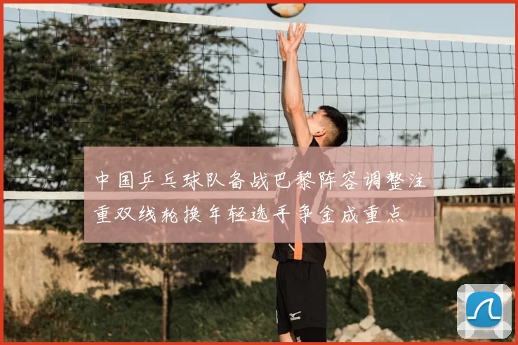 中国乒乓球队备战巴黎阵容调整注重双线轮换年轻选手争金成重点