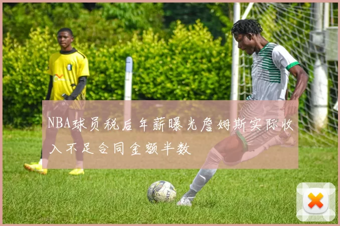 NBA球员税后年薪曝光詹姆斯实际收入不足合同金额半数