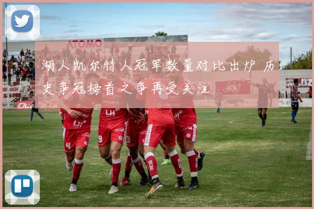 湖人凯尔特人冠军数量对比出炉 历史争冠榜首之争再受关注