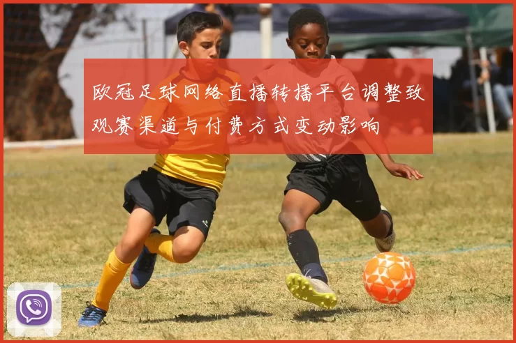 欧冠足球网络直播转播平台调整致观赛渠道与付费方式变动影响
