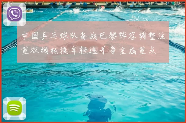 中国乒乓球队备战巴黎阵容调整注重双线轮换年轻选手争金成重点