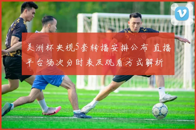 美洲杯央视5套转播安排公布 直播平台场次分时表及观看方式解析
