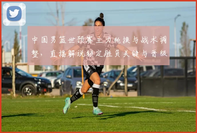 中国男篮世预赛主力轮换与战术调整，直播解说锁定胜负关键与晋级看点