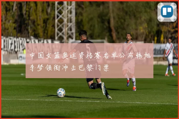 中国女篮奥运资格赛名单公布韩旭李梦领衔冲击巴黎门票