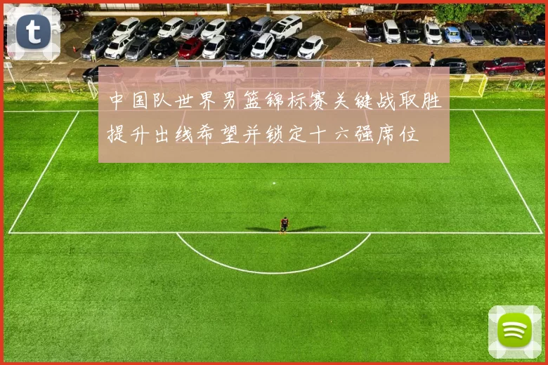 中国队世界男篮锦标赛关键战取胜提升出线希望并锁定十六强席位