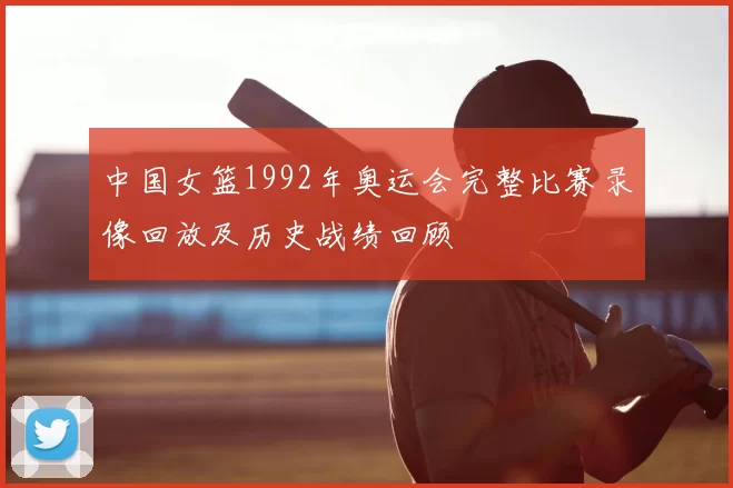 中国女篮1992年奥运会完整比赛录像回放及历史战绩回顾