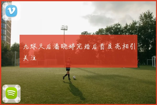 九球天后潘晓婷完婚后首度亮相引关注