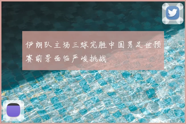 伊朗队主场三球完胜中国男足世预赛前景面临严峻挑战