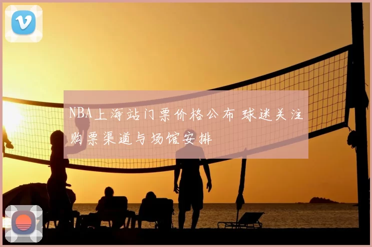 NBA上海站门票价格公布 球迷关注购票渠道与场馆安排
