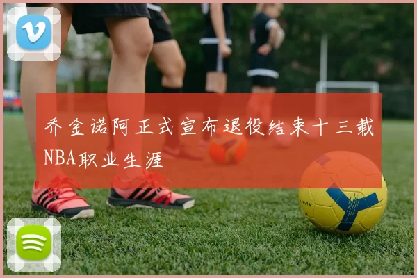 乔金诺阿正式宣布退役结束十三载NBA职业生涯