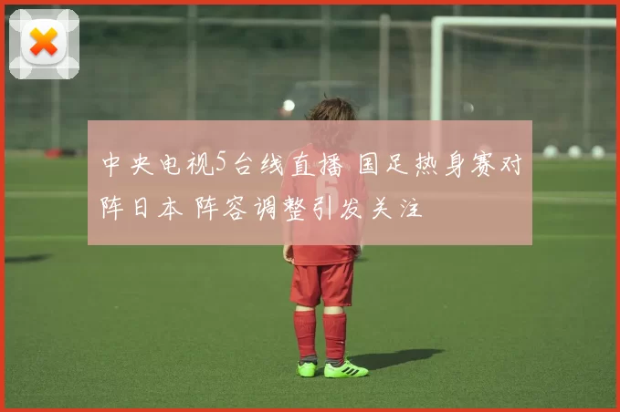 中央电视5台线直播 国足热身赛对阵日本 阵容调整引发关注