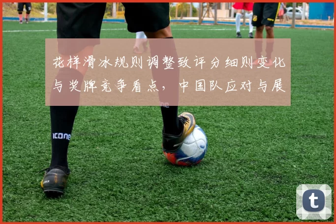 花样滑冰规则调整致评分细则变化与奖牌竞争看点，中国队应对与展望