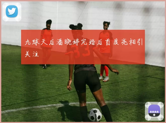 九球天后潘晓婷完婚后首度亮相引关注