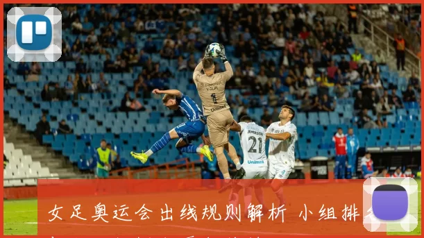 女足奥运会出线规则解析 小组排名与积分门槛成晋级关键