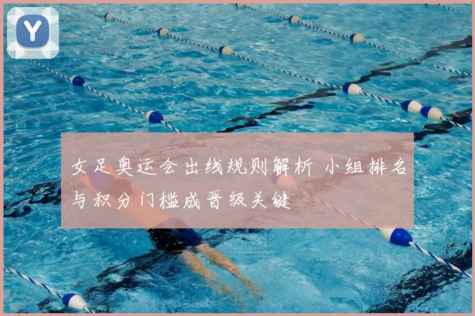 女足奥运会出线规则解析 小组排名与积分门槛成晋级关键