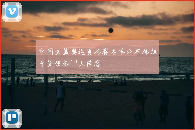中国女篮奥运资格赛名单公布韩旭李梦领衔12人阵容