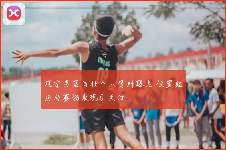 辽宁男篮马壮个人资料曝光 位置经历与赛场表现引关注