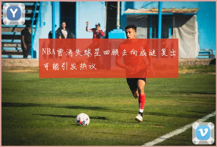 NBA曾消失球星回顾去向成谜 复出可能引发热议