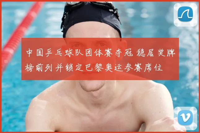 中国乒乓球队团体赛夺冠 稳居奖牌榜前列并锁定巴黎奥运参赛席位