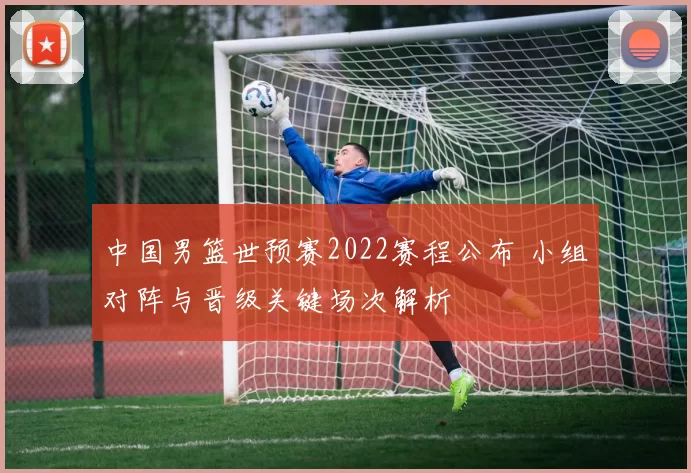 中国男篮世预赛2022赛程公布 小组对阵与晋级关键场次解析