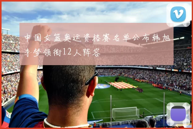 中国女篮奥运资格赛名单公布韩旭李梦领衔12人阵容