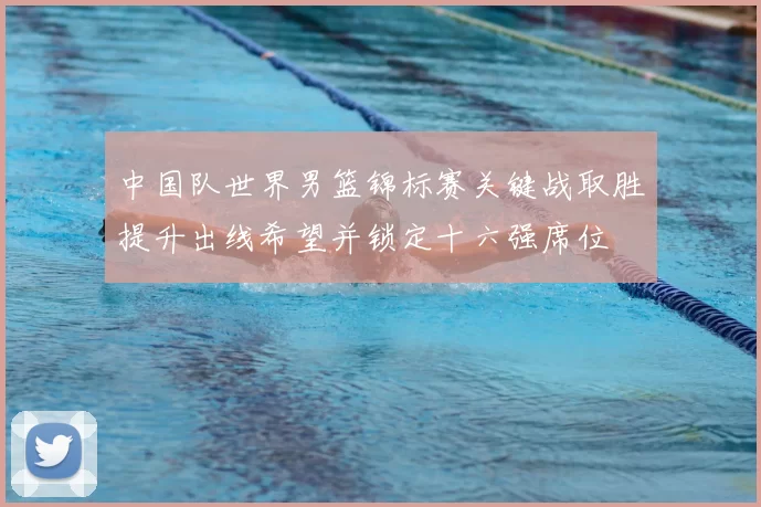 中国队世界男篮锦标赛关键战取胜提升出线希望并锁定十六强席位