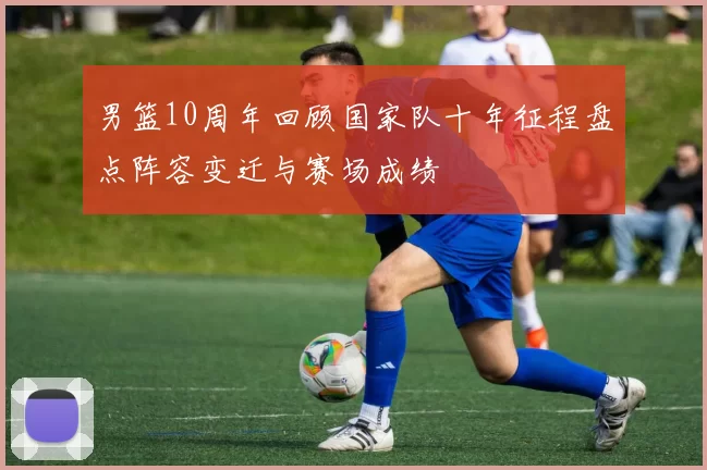 男篮10周年回顾国家队十年征程盘点阵容变迁与赛场成绩