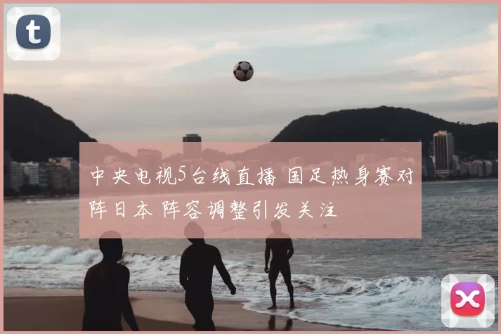 中央电视5台线直播 国足热身赛对阵日本 阵容调整引发关注