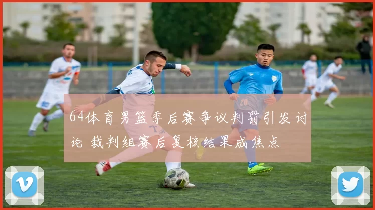 64体育男篮季后赛争议判罚引发讨论 裁判组赛后复核结果成焦点